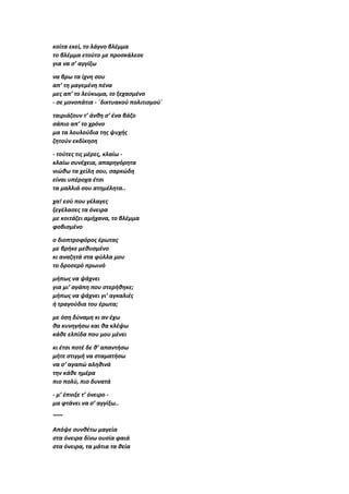 κοίτα εκεί, το λάγνο βλέμμα
το βλέμμα ετούτο με προσκάλεσε
για να σ’ αγγίξω
να βρω τα ίχνη σου
απ’ τη μαγεμένη πένα
μες απ’ το λεύκωμα, το ξεχασμένο
- σε μονοπάτια - ΄δικτυακού πολιτισμού΄
ταιριάζουν τ’ άνθη σ’ ένα βάζο
σάπιο απ’ το χρόνο
μα τα λουλούδια της ψυχής
ζητούν εκδίκηση
- τούτες τις μέρες, κλαίω -
κλαίω συνέχεια, απαρηγόρητα
νιώθω τα χείλη σου, σαρκώδη
είναι υπέροχα έτσι
τα μαλλιά σου ατημέλητα..
χα! εσύ που γέλαγες
ξεγέλασες τα όνειρα
με κοιτάζει αμήχανα, το βλέμμα
φοβισμένο
ο διοπτροφόρος έρωτας
με βρήκε μεθυσμένο
κι αναζητά στα φύλλα μου
το δροσερό πρωινό
μήπως να ψάχνει
για μι’ αγάπη που στερήθηκε;
μήπως να ψάχνει γι’ αγκαλιές
ή τραγούδια του έρωτα;
με όση δύναμη κι αν έχω
θα κυνηγήσω και θα κλέψω
κάθε ελπίδα που μου μένει
κι έτσι ποτέ δε θ’ απαντήσω
μήτε στιγμή να σταματήσω
να σ’ αγαπώ αληθινά
την κάθε ημέρα
πιο πολύ, πιο δυνατά
- μ’ έπνιξε τ’ όνειρο -
μα φτάνει να σ’ αγγίξω..
~~~
Απόψε συνθέτω μαγεία
στα όνειρα δίνω ουσία φαιά
στα όνειρα, τα μάτια τα θεία
 