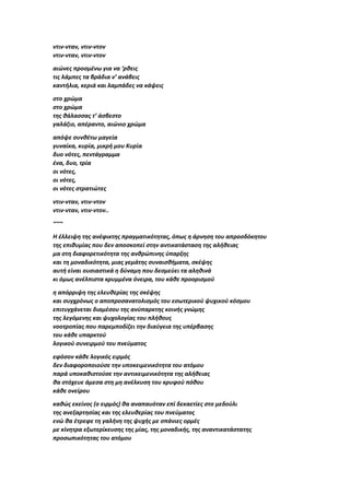 ντιν-νταν, ντιν-ντον
ντιν-νταν, ντιν-ντον
αιώνες προσμένω για να ‘ρθεις
τις λάμπες τα βράδια ν’ ανάβεις
καντήλια, κεριά και λαμπάδες να κάψεις
στο χρώμα
στο χρώμα
της θάλασσας τ’ άσβεστο
γαλάζιο, απέραντο, αιώνιο χρώμα
απόψε συνθέτω μαγεία
γυναίκα, κυρία, μικρή μου Κυρία
δυο νότες, πεντάγραμμα
ένα, δυο, τρία
οι νότες,
οι νότες,
οι νότες στρατιώτες
ντιν-νταν, ντιν-ντον
ντιν-νταν, ντιν-ντον..
~~~
Η έλλειψη της ανέφικτης πραγματικότητας, όπως η άρνηση του απροσδόκητου
της επιθυμίας που δεν αποσκοπεί στην αντικατάσταση της αλήθειας
μα στη διαφορετικότητα της ανθρώπινης ύπαρξης
και τη μοναδικότητα, μιας γεμάτης συναισθήματα, σκέψης
αυτή είναι ουσιαστικά η δύναμη που δεσμεύει τα αληθινά
κι όμως ανέλπιστα κρυμμένα όνειρα, του κάθε προορισμού
η απόρριψη της ελευθερίας της σκέψης
και συγχρόνως ο αποπροσανατολισμός του εσωτερικού ψυχικού κόσμου
επιτυγχάνεται διαμέσου της ανύπαρκτης κοινής γνώμης
της λεγόμενης και ψυχολογίας του πλήθους
νοοτροπίας που παρεμποδίζει την διαύγεια της υπέρβασης
του κάθε υπαρκτού
λογικού συνειρμού του πνεύματος
εφόσον κάθε λογικός ειρμός
δεν διαφοροποιούσε την υποκειμενικότητα του ατόμου
παρά υποκαθιστούσε την αντικειμενικότητα της αλήθειας
θα στόχευε άμεσα στη μη ανέλκυση του κρυφού πόθου
κάθε ονείρου
καθώς εκείνος (ο ειρμός) θα αναπαυόταν επί δεκαετίες στο μεδούλι
της ανεξαρτησίας και της ελευθερίας του πνεύματος
ενώ θα έτρεφε τη γαλήνη της ψυχής με σπάνιες ορμές
με κίνητρα εξωτερίκευσης της μίας, της μοναδικής, της αναντικατάστατης
προσωπικότητας του ατόμου
 