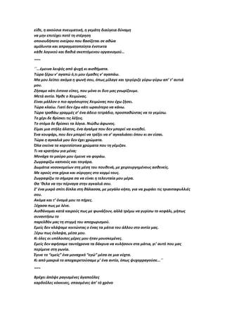 είθε, η ακούσια πνευματική, η γεμάτη διαύγεια δύναμη
να μην επιτύχει ποτέ τη στέρηση
οποιουδήποτε ονείρου που βασίζεται σε αθώα
αμόλυντα και απραγματοποίητα ένστικτα
κάθε λογικού και βαθιά σκεπτόμενου οργανισμού…
~~~
΄΄...έμεινα λειψός από ψυχή κι αισθήματα.
Τώρα ξέρω ν’ αγαπώ ό,τι μου έμαθες ν’ αγαπάω.
Μα μου λείπει ακόμα η φωνή σου, όπως μίλαγε και τριγύριζε γύρω-γύρω απ’ τ’ αυτιά
μου.
Ζήσαμε κάτι έντονο είπες, που μόνο οι δυο μας γνωρίζουμε.
Μετά αντίο. Ήρθε ο Χειμώνας.
Είναι μάλλον ο πιο αργόσυρτος Χειμώνας που έχω ζήσει.
Τώρα κλαίω. Γιατί δεν έχω κάτι ωραιότερο να κάνω.
Τώρα τραβάω γραμμές σ’ ένα άδειο τετράδιο, προσπαθώντας να το γεμίσω.
Το χέρι δε βρίσκει τις λέξεις.
Το στόμα δε βρίσκει τα λόγια. Νιώθω άφωνος.
Είμαι μια στήλη άλατος, ένα άγαλμα που δεν μπορεί να κινηθεί.
Ένα κουφάρι, που δεν μπορεί να τρέξει να σ’ αγκαλιάσει όπου κι αν είσαι.
Τώρα η αγκαλιά μου δεν έχει χρώματα.
Όλα εκείνα τα κοριτσίστικα χρώματα που τη γέμιζαν.
Τι να κρατήσω για μένα;
Μονάχα το μαύρο μου έμεινε να φοράω.
Ζωγραφίζω καπνούς και τσιγάρα.
Δωμάτια νοσοκομείων στη μέση του πουθενά, με χειρουργημένους ασθενείς.
Με ορούς στα χέρια και σύριγγες στο κορμί τους.
Ζωγραφίζω το σήμερα σα να είναι η τελευταία μου μέρα.
Θα ‘θελα να την πέρναγα στην αγκαλιά σου.
Σ’ ένα μικρό σπίτι δίπλα στη θάλασσα, με μεγάλο κήπο, για να χωράει τις τριανταφυλλιές
σου.
Ακόμα και τ’ όνομά μου το πήρες.
Ξέχασα πως με λένε.
Αισθάνομαι κατά καιρούς πως με φωνάζουν, αλλά τρέμω να γυρίσω το κεφάλι, μήπως
συναντήσω το
παρελθόν μας τη στιγμή του αποχωρισμού.
Εμείς δεν κλάψαμε κοιτώντας ο ένας τα μάτια του άλλου στο αντίο μας.
Ξέρω πως έκλαψα, μέσα μου.
Κι όλες οι υπόλοιπες μέρες μου ήταν μουσκεμένες.
Εμείς δεν αφήσαμε ταυτόχρονα τα δάκρυα να κυλήσουν στα μάτια, γι’ αυτό που μας
περίμενε στη γωνία.
Έγινε το “εμείς” ένα μοναχικό “εγώ” μέσα σε μια νύχτα.
Κι από μακριά το αποχαιρετούσαμε μ’ ένα αντίο, όπως ψυχορραγούσε...΄΄
~~~
Βρέχει ἀπόψε ραγισμένες ἀγαποῦλες
καρδοῦλες κόκκινες, σπασμένες ἀπ’ τό χρόνο
 