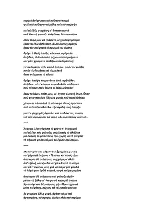 κορμιά ἀνέγγιχτα πού πόθησαν κορμί
φιλί πού πόθησαν τά χείλη καί πού στέρεψε
κι ἐγώ ἐδῶ, στημένος σ’ ἄστατη γωνιά
ποῦ ἅμα τή φυσήξει ὁ ἀγέρας, θά τουμπάρω
στόν τάφο μου νά γράψετε μέ χρυσαφί μπογιά
κείτεται ἐδῶ ἀθάνατος, ἀλλά δυστυχισμένος
ὅταν τόν σκέφτεται ἡ πρώιμή του ἀγάπη
βρέχει ὁ Θεός ἀπόψε, κόκκινα γαρίφαλα
ἀλήθεια, τί λουλούδια ρίχνουνε στά μνήματα
καί μέ τί χρώματα στολίζουν πεθαμένους;
τίς πεθαμένες στόν καιρό ἀγάπες, ποιός τίς κρύβει
ποιός τίς θυμᾶται καί τίς μελετᾶ
ὅταν ἐπέρχεται τό αὔριο;
βρέχει ἀπόψε κομματάκια ἀπό καρδοῦλες
ἀλήθεια, μέ τί κίνητρα πυροβολοῦν τά θύματα
ποῦ πέσανε στόν ἔρωτα κι ἐξαϋλώθηκαν;
ὅταν πεθάνει, πεῖτε μου, μί’ ἀγάπη δυνατή ὅπως εἶπαν
ποῦ χάνονται δύο δίδυμες ψυχές ποῦ προδοθῆκαν;
χάνονται πάνω ἀπό τά σύννεφα, ὅπως προεῖπαν
ποῦ σκέπαζαν ὁλότελα, τήν ἀγαθή τους ὕπαρξη
γιατί ἡ ψυχή μᾶς ἀγαπάει καί αἰσθάνεται, πονάει
γιά ὅσα σφραγιστά τά χείλη μᾶς κρατοῦσαν μυστικό…
~~~
Ἄκουσα, λένε γέροντα τό χρόνο π’ ἀναχωρεῖ
κι ἐγώ ἔτσι τόν φώναξα, νομίζοντάς τό ἀλήθεια
μά ἐκεῖνος τό μπαστούνι του, χωρίς νά τό σκεφτεῖ
τό σήκωσε ψηλά καί μοῦ τό ἔχωσε στό στόμα..
~~~
Μεσάνυχτα καί μέ ξυπνᾶ ὁ ἦχος μίας φωνῆς
καί μέ ρωτᾶ ἐπίμονα - Τί κάνω καί ποιός εἶμαι
ἀπάντηση δέ σκέφτηκα, συγχώρα μέ ἀλλά
ἀπ’ τή ζωή μου ἔμαθα νά ‘χῶ κλειστό τό στόμα
καί νά τ’ ἀνοίγω μόνο γιά νά πῶ μέ μία γουλιά
τά λόγιά μου ὀρθά, κοφτά, σοφά καί μετρημένα
ἀπάντηση δέ σκέφτηκα καί φώναξα ἀμάν
μέσα στή ζάλη στ’ ὄνειρο σέ καρτερῶ ἀκόμα
Χριστούγεννα δέ γνώρισα, μήτε Πρωτοχρονιά
μήτε κι ἐφέτος, πέρυσι, τά τελευταία χρόνια
δέ γνώρισα ἄλλη ψυχή, ἀγάπη νά μέ πεῖ
ἀγαπημένη, σύντροφο, ἀμόρε πλάι στό στρῶμα
 