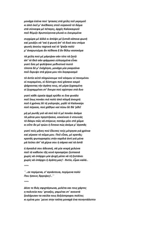 μονάχα ἐσένα πού ‘φτασες στά χείλη τοῦ γκρεμοῦ
κι ἀπό ἐκεῖ μ’ ἀνέβασες στοῦ οὐρανοῦ τό δῶμα
στά σύννεφα μέ πέταγες, ἀρχές Καλοκαιριοῦ
ποῦ θύμιζε Χριστούγεννα γλυκά κι ὀνειρεμένα
συγχώρα μέ ἀλλά κι ἀπόψε μέ ξυπνᾶ κάποια φωνή
καί μοιάζει νά ‘ναί ἡ φωνή ἀπ’ τό δικό σου στόμα
φωνές ἀκούω ταχτικά καί τό ‘ψαξα πολύ
μ’ ἀναρωτιέμαι ἄν πέθανα ἤ ἄν θέλω νοσοκόμα
τά χείλη πού μέ μάγεψαν σάν τότε τά ζητῶ
ἀπ’ τό Θεό σάν φάρμακο εὐλογημένα εἶναι
γιατί ὅσο μέ φιλέψανε μεθυστικό πιοτό
τίποτα δέ μ’ ἐνόχλησε, μονάχα μία γκαρσόνα
ποῦ ἔκρυψε στά χέρια μου τόν λογαριασμό
τό ἀντίο αὐτό πληρώνουμε τοῦ κόσμου οἱ πονεμένοι
οἱ πικραμένοι, οἱ δύστυχοι πού χάσανε καιρό
ψάχνοντας τήν ἀγάπη τους, σέ μέρα ξεχασμένη
οἱ ξεγραμμένοι στ’ ὄνειρο πού σχίστηκε στά δυο
γιατί κάθε ὡραία ἀρχή κρύβει κι ἕνα φινάλε
ποῦ ἴσως πονάει πιό πολύ ἀπό πληγῆ ἀνοιχτή
ποῦ ὁ χρόνος δέ τή γιάτρεψε, μηδέ τό Καλοκαίρι
ποῦ πέρασε, πού χάθηκε καί πίσω δέ θά ‘ρθεῖ
μή μέ ρωτᾶς γιά νά σού πῶ τί μέ πονάει ἀκόμα
τά μάτια μου πρηστήκανε, κοκκίνισε ὁ ντουνιάς
τό δάκρυ πῶς νά στέρευε; ποτάμι ρέει στό χῶμα
κι οὔτε ἄν μέ τρώει ἡ ἔννοια πώς ἀκόμα μ’ ἀγαπᾶς
γιατί τούς μῆνες πού ἔλειπες τούς μέτρησα γιά χρόνια
καί γέρασε τό σῶμα μου. Ποῦ εἶσαι, μέ κρατᾶς;
κρατᾶς φωτογραφίες στήν καρδιά ἀντί γιά μένα
μά λείπει ἀπ’ τά χέρια σου ἡ σάρκα καί τά ὀστᾶ
ἡ ἀγκαλιά σου ἀδειανή, σά μία νεκρή χελώνα
ποῦ τό καβούκι τῆς κενό προσφέρει ζεστασιά
χωρίς νά ὑπάρχει μία ψυχή μέσα νά τή ζεστάνει
χωρίς νά ὑπάρχει ἡ ἀγάπη μας! - Ἀντίο, εἶμαι καλά..
~~~
΄΄..σε περίμενα, σ’ αγνάντευα, περίμενα πολύ
Που ήσουν; Άργεψες!..΄΄
~~~
Δέσε το βιός σφιχτάγκωνα, μελέτα και τους χάρτες
η πολιτεία που ΄φτιαξες, γαμιέται στ΄ ανοικτά
ξεκλήρισαν τα ναύλα τους δεξιόστροφοι πολίτες
κι εμένα μου ΄μεινε στην τσέπη μοναχά ένα πενηντάλεπτο
 