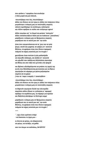 που φτάνει ν΄ αγοράσω ένα κουλούρι
[ τόσο μικρό σα μια κλανιά..
-πουστέψαμε που λες, πουστέψαμε-
άλλοι τον δίνουν να τον τρως κι άλλοι τον παίρνουν πίσω
μοιράστηκε ο κόσμος μας σε πούστηδες καιρούς
κάποτε αμολάγαμε τα κούλουμα, καλούμπα
και πλέον σφίξανε οι κώλοι και τυλίγουμε σχοινί
άλλοι τριγύρω απ΄ το λαιμό σα φιόγκο ΄παπιγιόν΄
άλλοι κατασκευάζουν λάσο για να πιάσουνε ΄μπεκάτσες΄
μαράζωσε ο κόσμος μας σε βρώμικους καιρούς
μαράζωσε και το καυλί μου απ΄ την ανία
ήταν που ονειρευόσουνα να τα ΄χεις και τα τρία
ψωμί, καυλί και μηχανή, να τρέχεις στ΄ ανοικτά
βλέπεις, τα φράγκα είναι που δίνουν αφορμές
τσάμπα τα πήρες κοπελιά μου τα πτυχία !
χρειάζεσαι έναν πούτσο ή μία μαλαπέρδα
να σηκωθεί ολάκερη, σα σκάλα στ΄ ανοικτά
να υψωθεί σαν πάλλευκη δεξιόπλατη παντιέρα
σα βέλος και σαν τόξο που χτυπάει στα ψαχνά
και βρίσκει κλειδαρότρυπα να μπάσει τις ορμές της
αυτές που βολοδέρνοντας χτυπούσαν για να βγουν
τριγύριζαν σε κάμαρες με φώτα ροζιασμένα
καμένα σα τα χέρια
[ που τα ΄καμε ο καιρός ν΄ αναστηθούν
-πουστέψαμε που λες, πουστέψαμε-
άλλοι τον δίνουν να τον τρως κι άλλοι τον παίρνουν πίσω
μοιράστηκε ο κόσμος μας σε πούστηδες καιρούς
το δάχτυλο τριγύρισε δειλά την κλειτορίδα
καμπόσο σάλιο έδωκε κι η γλώσσα γι΄ αφορμή
σφίξαμε τα κορδόνια μας, τα πήραμε για προίκα
και βαζελίνη αλείψαμε το δύστυχο κορμί
μαράζωσε ο κόσμος μας σε βρώμικους καιρούς
μαράζωσε και το καυλί μου απ΄ την ανία
βλέπεις, τα φράγκα είναι που δίνουν αφορμές
τσάμπα τα πήρες κοπελιά μου τα πτυχία !
~~~
΄΄..έχω έναν ιερότατο στόχο
- να διασώσω το έργο μου -
κι έπειτα να φύγω, να εξαφανιστώ
να φύγω, να πετάξω, να χαθώ
σαν τον άνεμο να καλπάσω, ΝΑ ΦΥΓΩ!
 