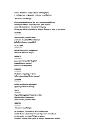 καθώς θα έπρεπε να έχω σβήσει από το χάρτη
ή τουλάχιστον, να ψάχνατε εσείς για να με βρείτε..
-που είσαι Τσουλούφη;
είναι για το γαμώτο που όλα αυτά που σου μαζεύονται
φαντάζουν κάποια στιγμή πελώρια ή και σκάρτα
και η ταξινόμηση που έκανες κατά καιρούς
γίνηκε μια τρύπια περηφάνεια, άναρχα δομημένη μέσα σε κουτάκια
ΠΕΜΠΤΗ
~~~~~~~~
Σπίτι-δουλειά, δουλειά-σπίτι!
Ανήλιαγο δωμάτιο! Μπουντρούμι!
Σκλαβιά! Φυλακή! Αλυσίδες!
ΠΑΡΑΣΚΕΥΗ
~~~~~~~~~
Μίσος! Υποκρισία! Αποξένωση!
Μοναξιά! Δάκρυα! Θλίψη!
ΣΑΒΒΑΤΟ
~~~~~~~~~
Συννεφιά! Καταιγίδα! Ομίχλη!
Ανεκπλήρωτος έρωτας!
Ενθύμια! Φωτογραφίες!
ΚΥΡΙΑΚΗ
~~~~~~~~
Ποιήματα! Συγγραφικό έργο!
Τελευταίο τσιγάρο! Στάση τρένου!
ΔΕΥΤΕΡΑ
~~~~~~~~
Φόβος! Απελπισία! Αφραγκία!
Οργή! Αγανάκτηση! Πόνος!
ΤΡΙΤΗ
~~~~~~~
Νερουλός καφές σε πλαστικό ποτήρι!
Μισθός πείνας! Αρρώστια!
Σπίτι-δουλειά, δουλειά-σπίτι!
ΤΕΤΑΡΤΗ
~~~~~~~
-που είσαι Τσουλούφη;
τα έχτιζα που λες σιγά σιγά αυτά τα κουτάκια
και τα ΄βλεπα να μεγαλώνουν, να θεριεύουν επικίνδυνα
γινήκανε κάτι κουτάρες ΝΑ! με τα χρόνια
τόσο που έφτασε κάθε ημέρα να θυμίζει Παρασκευο-Σάββατο..
 