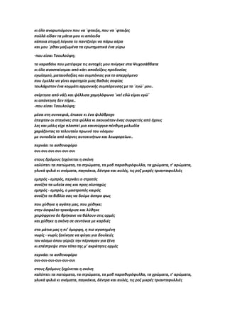 κι όλο αναρωτιόμουν που να ΄φταιξα, που να ΄φταιξες
πολλά είδαν τα μάτια μου κι απόειδα
κάποια στιγμή λύγισα το παντζούρι να πάρω αέρα
και μου ΄ρθαν μαζωμένα τα ερωτηματικά ένα γύρω
-που είσαι Τσουλούφη;
το καραβάνι που μετέφερε τις αντοχές μου πνίγηκε στα Ψυχοσάββατα
κι όλο ανασταίνομαι από κάτι αποδείξεις προδοσίας
εγωϊσμού, ματαιοδοξίας και συμπόνιας για το απερχόμενο
που έμελλε να γίνει αφετηρία μιας βαθιάς σοφίας
τουλάχιστον ένα κομμάτι αρμονικής συμπόρευσης με το ΄εγώ΄ μου..
σκίρτησα από νάζι και ψέλλισα χαμηλόφωνα ΄να! εδώ είμαι εγώ΄
κι απάντηση δεν πήρα..
-που είσαι Τσουλούφη;
μέσα στη συννεφιά, έπιασε κι ένα ψιλόβροχο
έπεφταν οι σταγόνες στα φύλλα κι ακουγόταν ένας συρφετός από ήχους
λες και μόλις είχε πλαστεί μια καινούργια πένθιμη μελωδία
χαράζοντας το τελευταίο πρωινό του κόσμου
με συνοδεία από κόρνες αυτοκινήτων και λεωφορείων..
περνάει το ασθενοφόρο
ουι-ουι-ουι-ουι-ουι-ουι
στους δρόμους ξεχύνεται η σκόνη
καλύπτει τα πατώματα, τα στρώματα, τα μοβ παραθυρόφυλλα, τα χρώματα, τ’ αρώματα,
γλυκά φιλιά κι ονόματα, παγκάκια, δέντρα και αυλές, τις ροζ μικρές τριανταφυλλιές
εμπρός - εμπρός, περνάει ο στρατός
ανοίξτε τα ωδεία σας και προς ολοταχώς
εμπρός - εμπρός, ο μαστροπός καιρός
ανοίξτε τα βιβλία σας να δούμε άσπρο φως
που χύθηκε η αγάπη μας, που χύθηκε;
στην άσφαλτο τρακάρισε και λύθηκε
χειρόφρενο δε βρήκανε να βάλουν στις ορμές
και χύθηκε η σκόνη σε σεντόνια με καρδιές
στα μάτια μας η πι’ όμορφη, η πιο αγαπημένη
νωρίς - νωρίς ξεκίνησε να φύγει για δουλειές
τον κόσμο όπου γύριζε την πέρναγαν για ξένη
κι επέστρεψε στον τόπο της μ’ ακράτητες ορμές
περνάει το ασθενοφόρο
ουι-ουι-ουι-ουι-ουι-ουι
στους δρόμους ξεχύνεται η σκόνη
καλύπτει τα πατώματα, τα στρώματα, τα μοβ παραθυρόφυλλα, τα χρώματα, τ’ αρώματα,
γλυκά φιλιά κι ονόματα, παγκάκια, δέντρα και αυλές, τις ροζ μικρές τριανταφυλλιές
 