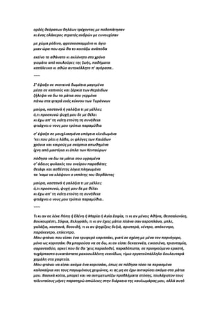 ορδές θεόρατων θηλέων τρέχοντας με ποδοπάτησαν
κι ένας ολάκερος στρατός ανδρών με ευνουχίσαν
με χώμα ρόδινο, φρεσκοσκαμμένο κι άγιο
μιαν ώρα που εγώ θα το κοιτάζω ανάποδα
εκείνο το αθάνατο κι ακλόνητο στο χρόνο
γιομάτο από κουλούρες της ζωής, παθήματα
κατάλευκο κι αθώο αυτοκόλλητο π’ αγόρασα..
~~~
Σ’ έψαξα σε σκοτεινά δωμάτια μαγεμένα
μέσα σε καπνούς και ξόρκια των Νεράιδων
ζήλεψα να δω τα μάτια σου γερμένα
πάνω στα φτερά ενός κύκνου των Τυράννων
μαύρα, καστανά ή γαλάζια τι με μέλλει;
ό,τι προσκυνώ ψυχή μου δε με θέλει
κι έχω απ’ τη νιότη ετούτη τη συνήθεια
φτιάχνει ο νους μου τρύπια παραμύθια
σ’ έψαξα σε μουχλιασμένα υπόγεια κλειδωμένα
‘κει που ρέει η λάβα, οι φλόγες των Καιάδων
χρόνια και καιρούς με σκόρπια απωθημένα
ίχνη από μαστίγια κι όπλα των Κενταύρων
πόθησα να δω τα μάτια σου υγραμένα
σ’ άδειες φυλακές του ονείρου παραβάτες
θειάφι και ασβέστης λόγια πληγωμένα
τα ‘καμε να κλάψουν ο ιππότης του Θερβάντες
μαύρα, καστανά ή γαλάζια τι με μέλλει;
ό,τι προσκυνώ, ψυχή μου δε με θέλει
κι έχω απ’ τη νιότη ετούτη τη συνήθεια
φτιάχνει ο νους μου τρύπια παραμύθια..
~~~
Τι κι αν σε λένε Πόπη ή Ελένη ή Μαρία ή Αγία Σοφία, τι κι αν μένεις Αθήνα, Θεσσαλονίκη,
Βουκουρέστι, Σόφια, Βελιγράδι, τι κι αν έχεις μάτια πλάνα σαν αεροπλάνα, μπλε,
γαλάζια, καστανά, βοοειδή, τι κι αν ψηφίζεις δεξιά, αριστερά, κέντρο, απόκεντρο,
παράκεντρο, επίκεντρο.
Μου φτάνει που είσαι ένα τρυφερό κοριτσάκι, γιατί σε σχέση με μένα τον πορνόγερο,
μόνο ως κοριτσάκι θα μπορούσα να σε δω, κι αν είσαι δεκαεννέα, εικοσιένα, τριανταμία,
σαρανταδύο, αρκεί που δε θα ‘χεις παραδοθεί, παραδόπιστα, σε προηγούμενο εραστή,
τυχάρπαστο ευκατάστατο ρακοσυλλέκτη νεανίδων, τίμιο εργατοϋπάλληλο δουλευταρά
χαμάλη στα χαφτεία.
Μου φτάνει να είσαι ακόμα ένα κοριτσάκι, όπως σε πόθησα τόσο τα περασμένα
καλοκαίρια και τους παγωμένους χειμώνες, κι ας μη σε έχω αντικρίσει ακόμα στα μάτια
μου. Βασικά κοίτα, μπορεί και να αντιμετωπίζω προβλήματα στύσης, τουλάχιστον τους
τελευταίους μήνες παρατηρώ απώλειες στην διάρκεια της καυλωμάρας μου, αλλά αυτό
 