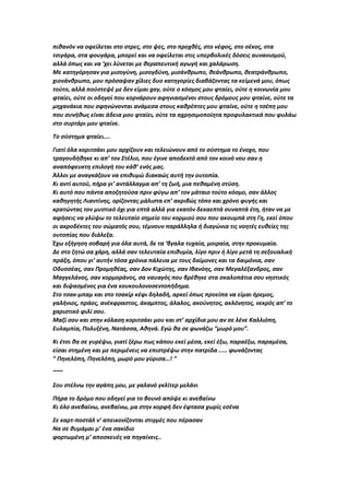 πιθανόν να οφείλεται στο στρες, στο ψες, στο προχθές, στο νέφος, στο σέκος, στα
τσιγάρα, στα φουγάρα, μπορεί και να οφείλεται στις υπερβολικές δόσεις αυνανισμού,
αλλά όπως και να ‘χει λύνεται με θεραπευτική αγωγή και χαλάρωση.
Με κατηγόρησαν για μισογύνη, μισογδύνη, μισάνθρωπο, θεάνθρωπο, θεατράνθρωπο,
χιονάνθρωπο, μου πρόσαψαν χίλιες δυο κατηγορίες διαβάζοντας τα κείμενά μου, όπως
τούτο, αλλά πούστεψέ με δεν είμαι gay, ούτε ο κόσμος μου φταίει, ούτε η κοινωνία μου
φταίει, ούτε οι οδηγοί που κορνάρουν αφηνιασμένοι στους δρόμους μου φταίνε, ούτε τα
μηχανάκια που σφηνώνονται ανάμεσα στους καθρέπτες μου φταίνε, ούτε η τσέπη μου
που συνήθως είναι άδεια μου φταίει, ούτε τα αχρησιμοποίητα προφυλακτικά που φυλάω
στο συρτάρι μου φταίνε.
Το σύστημα φταίει....
Γιατί όλα κοριτσάκι μου αρχίζουν και τελειώνουν από το σύστημα το ένοχο, που
τραγουδήθηκε κι απ’ τον Στέλιο, που έγινε αποδεκτό από τον κοινό νου σαν η
αναπόφευκτη επιλογή του κάθ’ ενός μας.
Άλλοι με αναγκάζουν να επιθυμώ διακαώς αυτή την ουτοπία.
Κι αντί αυτού, πήρα γι’ αντάλλαγμα απ’ τη ζωή, μια πεθαμένη στύση.
Κι αυτό που πάντα αποζητούσα πριν φύγω απ’ τον μάταιο τούτο κόσμο, σαν άλλος
καθηγητής Λιαντίνης, ορίζοντας μάλιστα επ’ ακριβώς τόπο και χρόνο φυγής και
κρατώντας τον μυστικό όχι για επτά αλλά για εκατόν δεκαεπτά συναπτά έτη, ήταν να με
αφήσεις να γλύψω το τελευταίο σημείο του κορμιού σου που ακουμπά στη Γη, εκεί όπου
οι ακροδέκτες του σώματός σου, τέμνουν παράλληλα ή διαγώνια τις νοητές ευθείες της
ουτοπίας που διάλεξα.
Έχω εξήγηση σοβαρή για όλα αυτά, δε τα ‘βγαλα τυχαία, μοιραία, στην προκυμαία.
Δε στο ζητώ σα χάρη, αλλά σαν τελευταία επιθυμία, λίγο πριν ή λίγο μετά τη σεξουαλική
πράξη, όπου γι’ αυτήν τόσα χρόνια πάλευα με τους δαίμονες και τα δαιμόνια, σαν
Οδυσσέας, σαν Προμηθέας, σαν Δον Κιχώτης, σαν Ιβανόης, σαν Μεγαλέξανδρος, σαν
Μαγγελάνος, σαν κορμοράνος, σα ναυαγός που βρέθηκε στα σκαλοπάτια σου νηστικός
και διψασμένος για ένα κουκουλονοσεντοπήδημα.
Στο τσακ-μπαμ και στο τσακίρ κέφι δηλαδή, αρκεί όπως προείπα να είμαι ήρεμος,
γαλήνιος, πράος, ανέκφραστος, άκαμπτος, άλαλος, ακούνητος, ακλόνητος, νεκρός απ’ το
χαριστικό φιλί σου.
Μαζί σου και στην κόλαση κοριτσάκι μου και στ’ αρχίδια μου αν σε λένε Καλλιόπη,
Ευλαμπία, Πολυξένη, Νατάσσα, Αθηνά. Εγώ θα σε φωνάζω “μωρό μου”.
Κι έτσι θα σε γυρέψω, γιατί ξέρω πως κάπου εκεί μέσα, εκεί έξω, παραέξω, παραμέσα,
είσαι στημένη και με περιμένεις να επιστρέψω στην πατρίδα ..... φωνάζοντας
“ Πηνελόπη, Πηνελόπη, μωρό μου γύρισα…! ”
~~~
Σου στέλνω την αγάπη μου, με γαλανό γκλίτερ μελάνι
Πήρα το δρόμο που οδηγεί για το βουνό απόψε κι ανεβαίνω
Κι όλο ανεβαίνω, ανεβαίνω, μα στην κορφή δεν έφτασα χωρίς εσένα
Σε καρτ-ποστάλ ν’ απεικονίζονται στιγμές που πέρασαν
Να σε θυμάμαι μ’ ένα σακίδιο
φορτωμένη μ’ αποσκευές να πηγαίνεις..
 