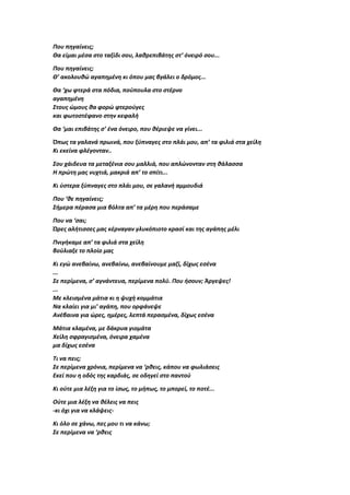 Που πηγαίνεις;
Θα είμαι μέσα στο ταξίδι σου, λαθρεπιβάτης στ’ όνειρό σου...
Που πηγαίνεις;
Θ’ ακολουθώ αγαπημένη κι όπου μας βγάλει ο δρόμος...
Θα ‘χω φτερά στα πόδια, πούπουλα στο στέρνο
αγαπημένη
Στους ώμους θα φορώ φτερούγες
και φωτοστέφανο στην κεφαλή
Θα ‘μαι επιβάτης σ’ ένα όνειρο, που θέριεψε να γίνει...
Όπως τα γαλανά πρωινά, που ξύπναγες στο πλάι μου, απ’ τα φιλιά στα χείλη
Κι εκείνα φλέγονταν..
Σου χάιδευα τα μεταξένια σου μαλλιά, που απλώνονταν στη θάλασσα
Η πρώτη μας νυχτιά, μακριά απ’ το σπίτι...
Κι ύστερα ξύπναγες στο πλάι μου, σε γαλανή αμμουδιά
Που ‘θε πηγαίνεις;
Σήμερα πέρασα μια βόλτα απ’ τα μέρη που περάσαμε
Που να ‘σαι;
Ώρες αλήτισσες μας κέρναγαν γλυκόπιοτο κρασί και της αγάπης μέλι
Πνιγήκαμε απ’ τα φιλιά στα χείλη
βούλιαξε το πλοίο μας
Κι εγώ ανεβαίνω, ανεβαίνω, ανεβαίνουμε μαζί, δίχως εσένα
...
Σε περίμενα, σ’ αγνάντευα, περίμενα πολύ. Που ήσουν; Άργεψες!
...
Με κλεισμένα μάτια κι η ψυχή κομμάτια
Να κλαίει για μι’ αγάπη, που ορφάνεψε
Ανέβαινα για ώρες, ημέρες, λεπτά περασμένα, δίχως εσένα
Μάτια κλαμένα, με δάκρυα γιομάτα
Χείλη σφραγισμένα, όνειρα χαμένα
μα δίχως εσένα
Τι να πεις;
Σε περίμενα χρόνια, περίμενα να ‘ρθεις, κάπου να φωλιάσεις
Εκεί που η οδός της καρδιάς, σε οδηγεί στο παντού
Κι ούτε μια λέξη για το ίσως, το μήπως, το μπορεί, το ποτέ...
Ούτε μια λέξη να θέλεις να πεις
-κι όχι για να κλάψεις-
Κι όλο σε χάνω, πες μου τι να κάνω;
Σε περίμενα να ‘ρθεις
 