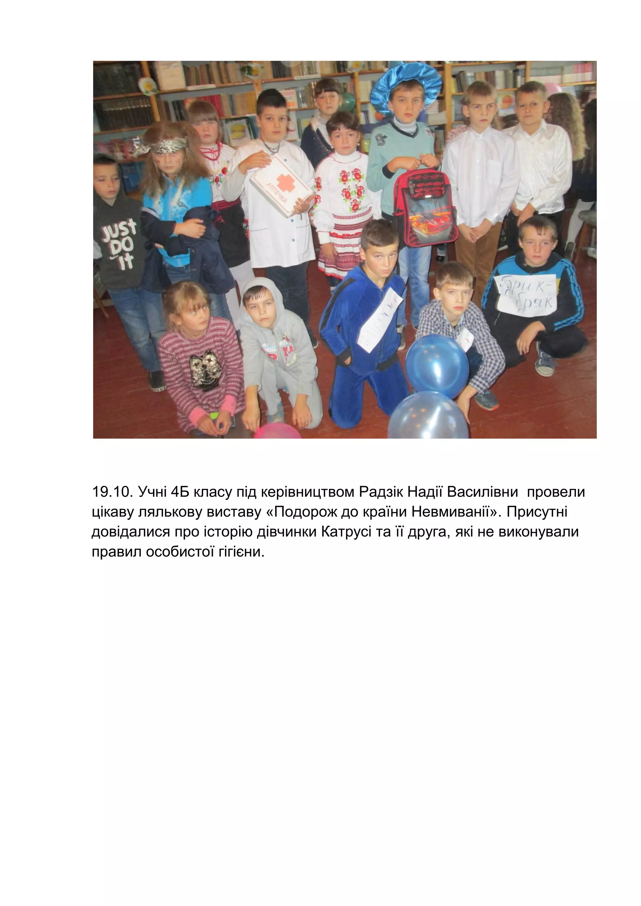 19.10. Учні 4Б класу під керівництвом Радзік Надії Василівни провели
цікаву лялькову виставу «Подорож до країни Невмиванії». Присутні
довідалися про історію дівчинки Катрусі та її друга, які не виконували
правил особистої гігієни.
 