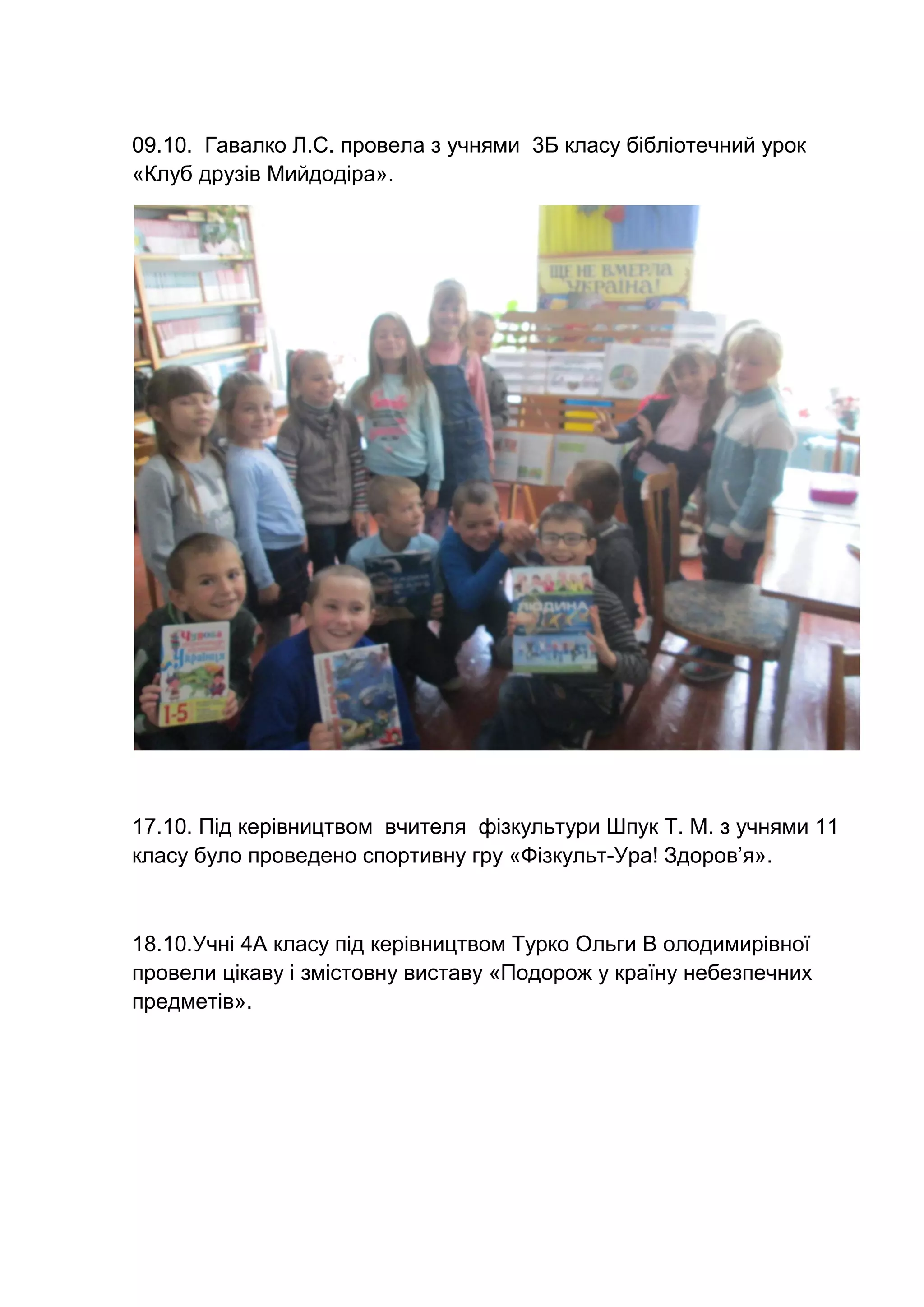 09.10. Гавалко Л.С. провела з учнями 3Б класу бібліотечний урок
«Клуб друзів Мийдодіра».
17.10. Під керівництвом вчителя фізкультури Шпук Т. М. з учнями 11
класу було проведено спортивну гру «Фізкульт-Ура! Здоров’я».
18.10.Учні 4А класу під керівництвом Турко Ольги В олодимирівної
провели цікаву і змістовну виставу «Подорож у країну небезпечних
предметів».
 