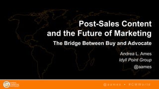 Post-Sales Content
and the Future of Marketing
The Bridge Between Buy and Advocate
Andrea L. Ames
Idyll Point Group
@aames
@ a a m e s • # C M W o r l d
 