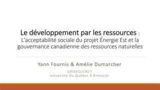 Yann	Fournis	&	Amélie	Dumarcher	
GRIDEQ /CRDT
Université	Du	Québec	À	Rimouski
Le	développement	par	les	ressources	:
L'acceptabilité	sociale	du	projet	Énergie	Est	et	la	
gouvernance	canadienne	des	ressources	naturelles	
 