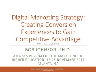 Digital Marketing Strategy:
Creating Conversion
Experiences to Gain
Competitive Advantage©RobertE.Johnson,Ph.D.2017
BOB JOHNSON, PH.D.
AMA SYMPOSIUM FOR THE MARKETING OF
HIGHER EDUCATION, 12-15 NOVEMBER 2017
ATLANTA, GA
DECEMBER 4-7, 2016BOB JOHNSON CONSULTING, LLC... CUSTOMER CAREWORDS, LTD ...
@HIGHEDMARKETING
1
 