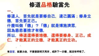 一、
修道人，首先就是要修自己，達己圓滿；修身立
德，首先要正己。
什麼叫做「德」？「德」就是博施濟眾，
因為慈悲喜捨才有德，
所以，得道還得要培德，還得要修身、正己。成
仁，才能真正的立德，才能真正的立功。
修道品格驗當先
有惡習，就要力改，不要想說明天再來，或許下一分鐘，就沒有呼吸了。
 