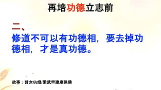 二、
修道不可以有功德相，要去掉功
德相，才是真功德。
再培功德立志前
故事：貧女供燈/梁武帝建廟供佛
 