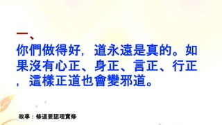 一、
你們做得好，道永遠是真的。如
果沒有心正、身正、言正、行正
，這樣正道也會變邪道。
故事：修道要認理實修
 