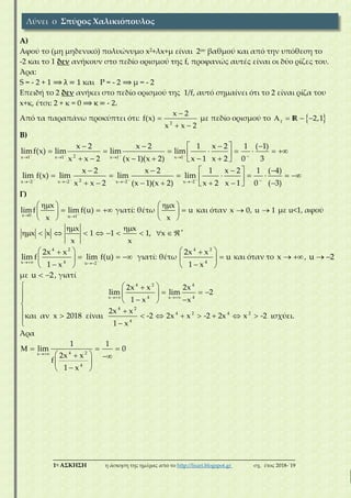 ___________________________________________________________________________
1η ΑΣΚΗΣΗ η άσκηση της ημέρας από το http://lisari.blogspot.gr σχ. έτος 2018-΄19
Α)
Αφού το (μη μηδενικό) πολυώνυμο x2+λx+μ είναι 2oυ βαθμού και από την υπόθεση το
-2 και το 1 δεν ανήκουν στο πεδίο ορισμού της f, προφανώς αυτές είναι οι δύο ρίζες του.
Άρα:
S = - 2 + 1 ⟹ λ = 1 και P = - 2 ⟹ μ = - 2
Επειδή το 2 δεν ανήκει στο πεδίο ορισμού της 1/f, αυτό σημαίνει ότι το 2 είναι ρίζα του
x+κ, έτσι: 2 + κ = 0 ⟹ κ = - 2.
Από τα παραπάνω προκύπτει ότι:
2
x 2
f(x)
x x 2


 
με πεδίο ορισμού το  f
2,1   R
Β)
2x 1 x 1 x 1 x 1
x 2 x 2 1 x 2 1 ( 1)
limf(x) lim lim lim
x x 2 (x 1)(x 2) x 1 x 2 0 3
       
    
        
      
2x 2 x 2 x 2 x 2
x 2 x 2 1 x 2 1 ( 4)
lim f(x) lim lim lim
x x 2 (x 1)(x 2) x 2 x 1 0 ( 3)
       
    
        
       
Γ)
x 0 u 1
x
limf lim f(u)
x
 
 
   
 
γιατί: θέτω
x
u
x
 
 
 
και όταν x 0, u 1  με u<1, αφού
x x
x x 1 1 1, x
x x
 
          
4 2
4x u 2
2x x
lim f lim f(u)
1 x
 
 
   
 
γιατί: θέτω
4 2
4
2x x
u
1 x
 
 
 
και όταν το x  , u 2 
με u 2  , γιατί
4 2 4
4 4x x
4 2
4 2 4 2
4
2x x 2x
lim lim 2
1 x x
2x x
και αν x 2018 είναι -2 2x x -2 2x x -2 ισχύει.
1 x
 
  
    
   

        

Άρα
4 2x
4
1 1
lim 0
2x x
f
1 x

   
  
 
 
Λύνει ο Σπύρος Χαλικιόπουλος
 