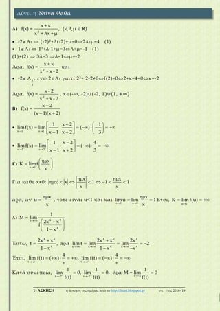 ___________________________________________________________________________
1η ΑΣΚΗΣΗ η άσκηση της ημέρας από το http://lisari.blogspot.gr σχ. έτος 2018-΄19
Α)
2
x + κ
f(x) = , (κ,λ,μ )
x + λx + μ
 R )
 -2Αf  (-2)2+λ(-2)+μ=02λ-μ=4 (1)
 1Αf  12+λ·1+μ=0λ+μ=-1 (1)
(1)+(2)  3λ=3 λ=1μ=-2
Άρα,
2
x + κ
f(x) =
x + x - 2
) και
 -2 1
f
A , ενώ 2Αf γιατί 22+ 2-2≠0f(2)=02+κ=4=0κ=-2
Άρα,
2
x - 2
f(x) =
x + x - 2
), x(-∞, -2)∪(-2, 1)∪(1, +∞)
B)
x 2
f(x) =
(x 1)(x 2)

 
)

x 1 x 1
1 x 2 1
limf(x) lim ( )
x 1 x 2 3
 
 
  
         
    

x 2 x 2
1 x 2 4
lim f(x) lim ( )
x 1 x 2 3
 
 
 
       
  
Γ)
x 0
x
K limf
x
 
  
 
Για κάθε x≠0:
x x
x x 1 1 1
x x
 
       
άρα, αν
x
u
x

 , τότε είναι u<1 και και
x 0 x 0
x
lim u lim 1
x 

  Έτσι,
u 1
lim f(u)

   
Δ) 4 2x
4
1
lim
2x x
f
1 x

 
 
 
 
Έστω,
4 2
4
2x x
t
1 x



, άρα
4 2 4
4 4x x x
2x x 2x
lim t lim lim 2
1 x x  

   
 
Έτσι,
t 2 t 2
4 4
lim f(t) ( ) , lim f(t) ( ) 
 
         
 
Κατά συνέπεια,
t 2t 2 t 2
1 1 1
lim 0, lim 0, άρα Μ = lim 0
f(t) f(t) f(t)
   
  
Λύνει η Ντίνα Ψαθά
 