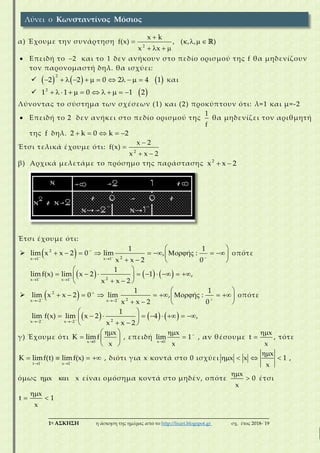___________________________________________________________________________
1η ΑΣΚΗΣΗ η άσκηση της ημέρας από το http://lisari.blogspot.gr σχ. έτος 2018-΄19
α) Έχουμε την συνάρτηση
2
x k
f(x) , ( , , )
x x

    
   
 Επειδή το 2 και το 1 δεν ανήκουν στο πεδίο ορισμού της f θα μηδενίζουν
τον παρονομαστή δηλ. θα ισχύει:
      
2
2 2 0 2 4 1            και
  2
1 1 0 1 2           
Λύνοντας το σύστημα των σχέσεων (1) και (2) προκύπτουν ότι: λ=1 και μ=-2
 Επειδή το 2 δεν ανήκει στο πεδίο ορισμού της
1
f
θα μηδενίζει τον αριθμητή
της f δηλ. 2 k 0 k 2    
Έτσι τελικά έχουμε ότι:
2
x 2
f(x)
x x 2


 
β) Αρχικά μελετάμε το πρόσημο της παράστασης 2
x x 2 
Έτσι έχουμε ότι:
  2
2x 1 x 1
1 1
lim x x 2 0 lim , ή :
x x 2 0
 

 
 
          
   
οπότε
     2x 1 x 1
1
limf(x) lim x 2 1 ,
x x 2
 
 
 
         
  
  2
2x 2 x 2
1 1
lim x x 2 0 lim , ή :
x x 2 0
 

 
 
          
   
οπότε
     2x 2 x 2
1
lim f(x) lim x 2 4 ,
x x 2
 
 
 
         
  
γ) Έχουμε ότι
x 0
x
K limf
x
 
  
 
, επειδή
x 0
x
lim 1
x



 , αν θέσουμε
x
t
x

 , τότε
t 1 x 1
K limf(t) limf(x) 
 
    , διότι για x κοντά στο 0 ισχύει x x 
x
1
x

  ,
όμως x x  είναι ομόσημα κοντά στο μηδέν, οπότε
x
0
x

 έτσι
x
t 1
x

 
Λύνει ο Κωνσταντίνος Μόσιος
 