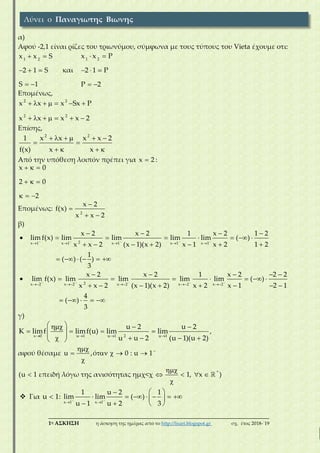 ___________________________________________________________________________
1η ΑΣΚΗΣΗ η άσκηση της ημέρας από το http://lisari.blogspot.gr σχ. έτος 2018-΄19
α)
Αφού -2,1 είναι ρίζες του τριωνύμου, σύμφωνα με τους τύπους του Vieta έχουμε οτι:
1 2
x x S
2 1 S
S 1
 
  
 
και
1 2
x x P
2 1 P
P 2
 
  
 
Επομένως,
2 2
2 2
x x x Sx P
x x x x 2
      
      
Επίσης,
2 2
1 x x x x 2
f(x) x x
     
 
   
Aπό την υπόθεση λοιπόν πρέπει για x 2 :
x 0
2 0
2
  
  
  
Επομένως:
2
x 2
f(x)
x x 2


 
β)

2x 1 x 1 x 1 x 1 x 1
x 2 x 2 1 x 2 1 2
lim f(x) lim lim lim lim ( )
x x 2 (x 1)(x 2) x 1 x 2 1 2
    
    
   
      
      
1
( ) ( )
3
     

2x 2 x 2 x 2 x 2 x 2
x 2 x 2 1 x 2 2 2
lim f(x) lim lim lim lim ( )
x x 2 (x 1)(x 2) x 2 x 1 2 1
    
    
    
      
       
4
( )
3
    
γ)
2x 0 u 1 u 1 u 1
u 2 u 2
K limf limf(u) lim lim
u u 2 (u 1)(u 2)   
   
          
,
αφού θέσαμε u ,ό 0 : u 1
    

*
(u 1 επειδή λόγω της ανισότητας ημχ<χ 1, x )

    

 Για u 1 :
x 1 x 1
1 u 2 1
lim lim ( )
u 1 u 2 3
 
 
 
       
   
Λύνει ο Παναγιωτης Βιωνης
 