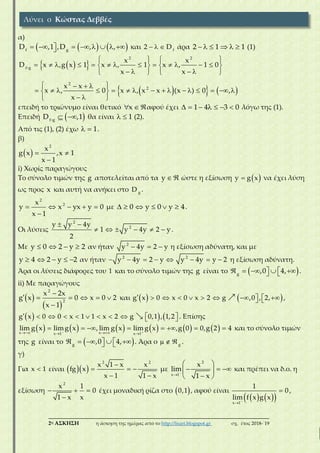 ___________________________________________________________________________
2η ΑΣΚΗΣΗ η άσκηση της ημέρας από το http://lisari.blogspot.gr σχ. έτος 2018-΄19
α)
           f g
D ,1 ,D , , και    f
2 D άρα      2 1 1 (1)
  
    
   
               
      
   
                
  
2 2
f g
2
2
x x
D x ,g x 1 x , 1 x , 1 0
x x
x x
x , 0 x , x x (x ) 0 ,
x
επειδή το τριώνυμο είναι θετικό  x αφού έχει       1 4 3 0 λόγω της (1).
Επειδή   f g
D ,1 θα είναι   1 (2).
Από τις (1), (2) έχω   1.
β)
   

2
x
g x ,x 1
x 1
i) Xωρίς παραγώγους
Το σύνολο τιμών της g αποτελείται από τα  y ώστε η εξίσωση  y g x να έχει λύση
ως προς x και αυτή να ανήκει στο g
D .
    

2
2x
y x yx y 0
x 1
με      0 y 0 y 4.
Οι λύσεις
 
     
2
2y y 4y
1 y 4y 2 y
2
.
Με    y 0 2 y 2 αν ήταν   2
y 4y 2 y η εξίσωση αδύνατη, και με
    y 4 2 y 2 αν ήταν        2 2
y 4y 2 y y 4y y 2 η εξίσωση αδύνατη.
Άρα οι λύσεις διάφορες του 1 και το σύνολο τιμών της g είναι το        g
,0 4, .
ii) Με παραγώγους
 
 

     

2
2
x 2x
g x 0 x 0 2
x 1
και              g x 0 x 0 x 2 g ,0 , 2, ,
              g x 0 0 x 1 1 x 2 g 0,1 , 1,2 . Επίσης
              
       
x xx 1 x 1
lim g x limg x , lim g x limg x ,g 0 0,g 2 4 και το σύνολο τιμών
της g είναι το        g
,0 4, . Άρα ο   g
.
γ)
Για x 1 είναι    
  
 
2 2
x 1 x x
fg x
x 1 1 x
με 

 
   
 
2
x 1
x
lim
1 x
και πρέπει να δ.ο. η
εξίσωση   

2
x 1
0
1 x x
έχει μοναδική ρίζα στο  0,1 , αφού είναι
    


x 1
1
0
lim f x g x
,
Λύνει ο Κώστας Δεββές
 