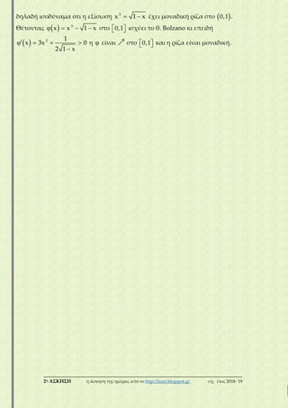 ___________________________________________________________________________
2η ΑΣΚΗΣΗ η άσκηση της ημέρας από το http://lisari.blogspot.gr σχ. έτος 2018-΄19
δηλαδή ισοδύναμα ότι η εξίσωση  3
x 1 x έχει μοναδική ρίζα στο  0,1 .
Θέτοντας     3
x x 1 x στο   0,1 ισχύει το θ. Βolzano κι επειδή
    

2 1
x 3x 0
2 1 x
η  είναι στο   0,1 και η ρίζα είναι μοναδική.
 