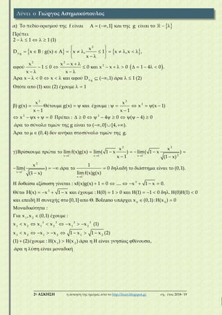 ___________________________________________________________________________
2η ΑΣΚΗΣΗ η άσκηση της ημέρας από το http://lisari.blogspot.gr σχ. έτος 2018-΄19
α) Το πεδίο ορισμού της f είναι   ( ,1] και της g είναι το   
Πρέπει
   
 
     
 
            
  
  
              
   
             
      
        

2
f g
2 2
2
f g
2
2 1 1 (1)
x
D x B : g(x) A x , 1 x ,x ,
x
x x x
ύ 1 0 0 x x 0 1 4 0 .
x x
Ά x 0 x ύ D ( ,1) ά 1 (2)
ό (1) (2) έ 1
x
) g(x) έ g(x) έ :
x 1
  
  
    

                   
            
           
          

2
2
2 2
2 2
x 1 x 1 x 1
x
x (x 1)
x 1
x x 0 έ : 0 4 0 ( 4) 0
ά ύ ώ g ί ( ,0] [4, ).
Ά (0,4) ή ύ ώ g.
x x
) ί ώ lim f(x)g(x) lim( 1 x ) lim( 1 x
x 1






            

              
                   
 
2
2
x 1
x 1
3
3
)
(1 x)
x 1
lim( ) ά 0 ή ά ί (0,1).
lim f(x)g(x)(1 x)
ί ί ί : xf(x)g(x) 1 0 .... x 1 x 0.
έ H(x) x 1 x έ : (0) 1 0 (1) 1 0 . (0) (1) 0
          
 
  
      
        
             
     
0 0
1 2
3 3 3 3
1 2 1 2 1 2
1 2 1 2 1 2
1 2
ή ή [0,1] . Bolzano ά x (0,1) : (x ) 0
ό :
x ,x (0,1) έ :
x x x x x x (1)
x x x x 1 x 1 x (2)
(1) (2)έ : (x ) (x ) ά ί ί ί ,
ά ύ ί  ή
Λύνει ο Γιώργος Ασημακόπουλος
 