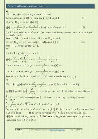 ___________________________________________________________________________
2η ΑΣΚΗΣΗ η άσκηση της ημέρας από το http://lisari.blogspot.gr σχ. έτος 2018-΄19
α)
Είναι    f
D ,1 και         g
D , ,
Αφού ορίζεται το   f 2 πρέπει      2 1 1 (1)
Επίσης       f g
D x g x 1
      
           
   
2 2
2x x x
g x 1 1 0 x x x 0
x x
(2)
Για   1 το τριώνυμο   2
x x έχει αρνητική διακρίνουσα , άρα    2
x x 0
για κάθε x .
Άρα η (2) δίνει      x 0 x , δηλ.    f g
D , .
Επειδή            f g
D ,1 , ,1 , άρα   1 (3)
Από (1) , (3) προκύπτει   1.
β)
Για   1 :   

2
x
g x
x 1
, x 1.
   
        
   
2 2
x x 1 1 1 1
g x x 1 x 1 2
x 1 x 1 x 1 x 1
Για    x 1 x 1 0 , άρα      

1
x 1 2 g x 4
x 1
Για    x 1 x 1 0, άρα        

1
x 1 2 g x 4
x 1
Άρα το    0,4 δεν μπορεί να ανήκει στο σύνολο τιμών της g .
γ)
Είναι         
 
2 2
x x
f x g x 1 x
x 1 1 x
, για κάθε x 1 και επειδή
     
 
 
     
 
2
x 1 x 1
x
lim f x g x lim
1 x
, ψάχνουμε μοναδική ρίζα για την εξίσωση
 

2
1 x
0
x 1 x
στο διάστημα  0,1 . Για κάθε  x 0,1 η εξίσωση γίνεται :
          

2
3 6 61 x
x 1 x x 1 x x x 1 0
x 1 x
Έστω συνάρτηση     6
h x x x 1 με    x 0,1 . Θα δείξουμε ότι η h έχει μοναδική
ρίζα στο  0,1 . Η h είναι συνεχής στο   0,1 ως πολυωνυμική και
      h 0 h 1 1 0, άρα από το Θ. Bolzano υπάρχει μία τουλάχιστον ρίζα της
εξίσωσης   h x 0 στο  0,1 .
Λύνει ο Αθανάσιος Μπεληγιάννης
 