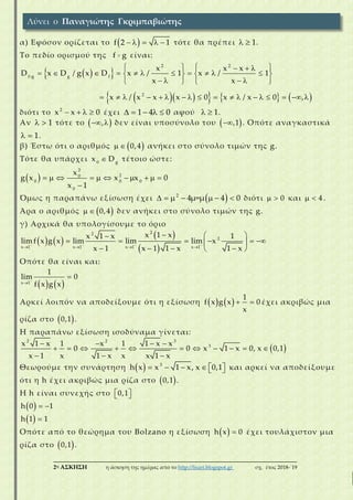 ___________________________________________________________________________
2η ΑΣΚΗΣΗ η άσκηση της ημέρας από το http://lisari.blogspot.gr σχ. έτος 2018-΄19
α) Εφόσον ορίζεται το      f 2 1 τότε θα πρέπει   1.
Το πεδίο ορισμού της f g είναι:
  
       
   
      

 
      
 
    
   
           
2 2
f g g f
2
x x
D
x
D x / g x x xD / 1 1
x
x 0 0
/
x
x / x x x / x ,
διότι το   2
x x 0 έχει     1 4 0 αφού   1.
Αν   1 τότε το   , δεν είναι υποσύνολο του  ,1 . Οπότε αναγκαστικά
  1.
β) Έστω ότι ο αριθμός    0,4 ανήκει στο σύνολο τιμών της g.
Τότε θα υπάρχει 0 g
x D τέτοιο ώστε:
            

0 0
2
0
20
0
x
g x x x 0
x 1
Όμως η παραπάνω εξίσωση έχει       2
μ=μ 44 0 διότι   0 και   4 .
Άρα ο αριθμός    0,4 δεν ανήκει στο σύνολο τιμών της g.
γ) Αρχικά θα υπολογίσουμε το όριο
   
 
    
   

 
  
      
   x 1 x 1 x 1 x 1
22
2
x1 x 1 xx 1
lim f x g x lim lim lim x
1 xx 1 x 1 x1
Οπότε θα είναι και:
   


x 1
1
lim 0
f x g x
Αρκεί λοιπόν να αποδείξουμε ότι η εξίσωση      
1
f x g x 0
x
έχει ακριβώς μια
ρίζα στο  0,1 .
Η παραπάνω εξίσωση ισοδύναμα γίνεται:
  
      

  
 


2 2 3
31 x 1 xx 1 x 1
0 0 x , x
x 1 x x
x
1 x 0 0,1
1 x x 1 x
Θεωρούμε την συνάρτηση        
3
1 x, x 0,1h x x και αρκεί να αποδείξουμε
ότι η h έχει ακριβώς μια ρίζα στο  0,1 .
Η h είναι συνεχής στο   0,1
   h 0 1
  h 1 1
Οπότε από το θεώρημα του Bolzano η εξίσωση   h x 0 έχει τουλάχιστον μια
ρίζα στο  0,1 .
Λύνει ο Παναγιώτης Γκριμπαβιώτης
 