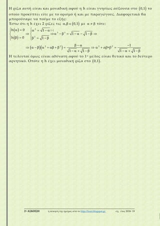 ___________________________________________________________________________
2η ΑΣΚΗΣΗ η άσκηση της ημέρας από το http://lisari.blogspot.gr σχ. έτος 2018-΄19
Η ρίζα αυτή είναι και μοναδική αφού η h είναι γνησίως αύξουσα στο  0,1 το
οποίο προκύπτει είτε με το ορισμό ή και με παραγώγους. Διαφορετικά θα
μπορούσαμε να πούμε το εξής:
Έστω ότι η h έχει 2 ρίζες τις   , 0,1 με    τότε:
 
 
 
  
  
       
  
   
      
    
   
  
      
       

 
3
3 3
3
2 2 2 2
h 0
h 0
1
1 1
1
1
αβ+β
1 1 1 1
Η τελευταί όμως είναι αδύνατη αφού το 1ο μέλος είναι θετικό και το δεύτερο
αρνητικό. Οπότε η h έχει μοναδική ρίζα στο  0,1 .
 