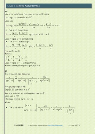 ___________________________________________________________________________
3η ΑΣΚΗΣΗ η άσκηση της ημέρας από το http://lisari.blogspot.gr σχ. έτος 2017-΄18
α)
Αν οι συναρτήσεις f ,g είναι ίσες στο *
, τότε
   f x g x για κάθε *
x 
Άρα και
   
 2 2 2 2
k k k 1
f g 0 1
k k
     
          
  
 Για k 1 παίρνουμε
   
2 2
x 1 x
f x g x
x x
  
   για κάθε *
x 
Άρα η τιμή k 1 είναι δεκτή
 Για k 1  παίρνουμε
 
 
 
2 2 2 2
x x 1 x x
f x , g x
x x x x
     
    

για κάθε *
x 
Οπότε
2 2
f , g
2 2
    
     
    
Άρα η τιμή k 1  απορρίπτεται
Οπότε δεκτή είναι μόνο η τιμή k 1
β)
Για x κοντά στο 0έχουμε
   
f g
2 2 2
x xx x x
xg x x f x x x x
x
x

 
   

Γνωρίζουμε όμως ότι
x x  για κάθε *
x 
(με την ισότητα να ισχύει μόνο για x 0 )
Άρα για x 0
2 2
0 x x x x 0      
Οπότε
 Για x 0 είναι
2
22 2 2 22 2
x x x x x 1
x x x x xx x 0 1
x
 
  
           
 
Λύνει ο Μάκης Χατζόπουλος
 