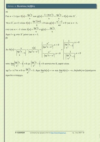 ___________________________________________________________________________
3η ΑΣΚΗΣΗ η άσκηση της ημέρας από το http://lisari.blogspot.gr σχ. έτος 2017-΄18
α)
Για 1  έχω:  
2
x
f x
x

 και    
2 2
1 x x
g x f x
x x
  
   στο *
.
*
, 1    είναι  
 2
f 0
 
  

και  
2
1
g 0
 
  

για 1   ,
ενώ για 1   είναι    
2 2
x x
f x g x
x x
 
    .
Άρα f g στο *
μόνο για 1  .
β)
Αν  
2
2
2 2
2
2 2 2 2
22 2
2
1
,x 0
x x,x 0 1
x x xx xx
h x
x x x 1xx ,x 0,x 0
x xx x 1
x

   
   
    
            

τότε
2
2x 0
x
lim 1 0
x

  με
2
2
x
1 0
x

  κοντά στο 0, αφού είναι
2
2 2
2
x
x x x 0 1
x

      . Άρα  x 0
lim h x

  και  x 0
lim h x

 , δηλαδή το ζητούμενο
όριο δεν υπάρχει.
Λύνει ο Κώστας Δεββές
 