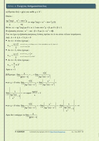 ___________________________________________________________________________
3η ΑΣΚΗΣΗ η άσκηση της ημέρας από το http://lisari.blogspot.gr σχ. έτος 2017-΄18
2 2 2
2 2 2
2 2
2 2
) έ f(x) g(x) ά .
ό :
( )
( ) (1)
έ : ( ) 0 1 0 1.
ί ί : 0 4 .
έ ί έ ύ έ ί έ

        
 
     
        
 
                  
                
                  
1,2
1,2
0 1.Ό 1 ύ (1). Ά 1
1,2 1 ό
1
0
2
1,2 1 ό 1 ή 0
ά .
. 4 ή 1 ή 0
4 ό έ :
2
2
1, ό έ :
1
2
0, ό

            
    
    
      
  
      
     
 
 
     
 
 
    
1,2
2 2x 0 x 0
2
2 2 2 2x 0 x 0
2
x 0
2
2
2 2 2 2x 0 x 0
έ :
2
Ά 1
x x
)Έ : lim ... lim
g(x) x (x) x
x x x
0 ό lim lim
(x) x (x) x
1 (x)
lim ύ 1
(x) x1
x
x x x
0 ό lim lim
(x) x (x) x




 
 

 
 

   
  

   
  
       
   

   


         
   
2
x 0
2
x 0
1
lim
(x)
1
x
Ά ά lim
g(x) x



 



    

Λύνει ο Γιώργος Ασημακόπουλος
 