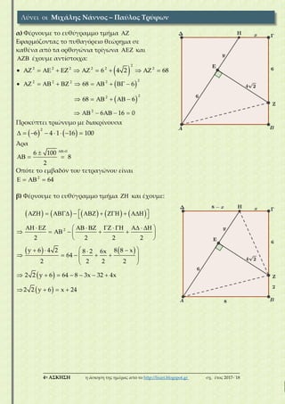 ___________________________________________________________________________
4η ΑΣΚΗΣΗ η άσκηση της ημέρας από το http://lisari.blogspot.gr σχ. έτος 2017-΄18
α) Φέρνουμε το ευθύγραμμο τμήμα 
Εφαρμόζοντας το πυθαγόρειο θεώρημα σε
καθένα από τα ορθογώνια τρίγωνα  και
 έχουμε αντίστοιχα:
 
2
2 2 2 2 2 2
6 4 2 68            
 
 
22 2 2 2
22
2
68 6
68 6
6 16 0
           
     
     
Προκύπτει τριώνυμο με διακρίνουσα
   
2
6 4 1 16 100       
Άρα
0
6 100
8
2


  
Οπότε το εμβαδόν του τετραγώνου είναι
2
64   
β) Φέρνουμε το ευθύγραμμο τμήμα  και έχουμε:
         
   
 
 
2
2 2 2 2
y 6 4 2 8 8 x8 2 6x
64
2 2 2 2
2 2 y 6 64 8 3x 32 4x
2 2 y 6 x 24
          
            
      
 
   
     
 
 
      
   
Λύνει οι Μιχάλης Νάννος – Παύλος Τρύφων
 
