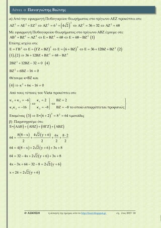 ___________________________________________________________________________
4η ΑΣΚΗΣΗ η άσκηση της ημέρας από το http://lisari.blogspot.gr σχ. έτος 2017-΄18
α) Από την εφαρμογή Πυθαγορείου θεωρήματος στο τρίγωνο ΑΕΖ προκύπτει οτι:
 
2
2 2 2 2 2 2 2
6 4 2 36 32 68               
Με εφαρμογή Πυθαγορείου θεωρήματος στο τρίγωνο ΑΒΖ έχουμε οτι:
 2 2 2 2 2
68 68 1              
Επίσης ισχύει οτι:
     
2 22 2
6 36 12 2                    
   
 
 
2 2
2
2
2
1 2 1
1 2 2
1 , 2 36 12 68
2 12 32 0 4
6 16 0
έ κ=ΒΖ και
4 6 16 0
ό τους τύπους του Vieta προκύπτει οτι:
κ 6 2 2
16 8 8 το οποίο απορρίπτεται προφανώς
       
    
    
 
     

          
   
            
   
2 2
έ 3 Ε= 6 2 8 64 . ά

        
β) Παρατηρούμε ότι:
       
   
   
 
 
 
Ε=
8 8 x 4 2 y 6 6x 8 2
64
2 2 2 2
64 4 8 x 2 2 y 6 3x 8
64 32 4x 2 2 y 6 3x 8
4x 3x 64 32 8 2 2 y 6
x 24 2 2 y 6
      
  
   
     
     
     
  
Λύνει ο Παναγιώτης Βιώνης
 