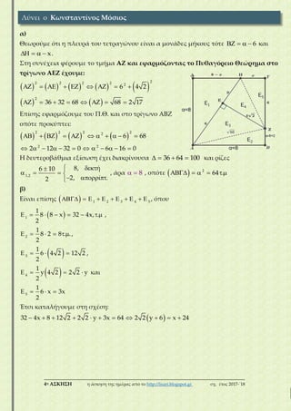 ___________________________________________________________________________
4η ΑΣΚΗΣΗ η άσκηση της ημέρας από το http://lisari.blogspot.gr σχ. έτος 2017-΄18
α)
Θεωρούμε ότι η πλευρά του τετραγώνου είναι α μονάδες μήκους τότε 6    και
x    .
Στη συνέχεια φέρουμε το τμήμα ΑΖ και εφαρμόζοντας το Πυθαγόρειο Θεώρημα στο
τρίγωνο ΑΕΖ έχουμε:
         
22 2 2 2 2
6 4 2        
   
2
36 32 68 68 2 17       
Επίσης εφαρμόζουμε του Π.Θ. και στο τρίγωνο ΑΒΖ
οπότε προκύπτει:
       
2 2 2 22
6 68          
2 2
2 12 32 0 6 16 0           
Η δευτεροβάθμια εξίσωση έχει διακρίνουσα 36 64 100    και ρίζες
1,2
8, ή6 10
2, ί .2
 
   
  
, άρα 8  , οπότε   2
64 .    
β)
Είναι επίσης   1 2 3 4 5
           , όπου
 1
1
8 8 x 32 4x, .
2
        ,
2
1
8 2 8 . .
2
      ,
 3
1
6 4 2 12 2
2
    ,
 4
1
y 4 2 2 2 y
2
    και
5
1
6 x 3x
2
   
Έτσι καταλήγουμε στη σχέση:
 32 4x 8 12 2 2 2 y 3x 64 2 2 y 6 x 24          
Λύνει ο Κωνσταντίνος Μόσιος
 