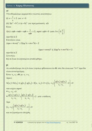 ___________________________________________________________________________
5η ΑΣΚΗΣΗ η άσκηση της ημέρας από το http://lisari.blogspot.gr σχ. έτος 2017-΄18
α)
Υπενθυμίζουμε αρχικά δύο γνωστές ανισότητες:
(i)
1
x 2 για x > 0
x
 
(ii) 2 2 2
2(a b ) (a b)   για πραγματικούς a,b
Είναι
1 π
f(x) b b b 2, αφού εφb > 0 γιατι b 0,
b 2
 
          
  
άρα f(x) ≥ 2
Επιπλέον είναι
2 2 2
( a a) 2( a b) 2       
( 𝜂𝜇𝑎 + 𝜎𝜐𝜈𝑎)2
≤ 2( 𝜂𝜇2
𝑎 + 𝜎𝜐𝜈2
𝑏) = 2
άρα f(x) ≤ 2
Συνεπώς:
f(x) ≤ 2 και το ζητούμενο αποδείχθηκε.
β)
Αν αποδείξουμε ότι η ℎ είναι γνησίως φθίνουσα στο R τότε θα είναι και “1-1” άρα θα
είναι αντιστρέψιμη.
Eστω 1 2 1 2
x ,x με x x R
Αρκεί:
           
   1 2
1 2 1 2 1 2 1 2
1 2
g x -g x
h x > h x ή g x -g x 2 x - x 0 ή x - x 2 0
x - x
 
    
  
που ισχύει αφού:
       
1 2
1 2 1 2
1 2 1 2
x - x 0
g x -g x g x -g x
2 από υπόθεση
x - x x - x

 
Άρα
 
   1 2
1 2
1 2
g x -g x
x - x 2 0
x - x
 
  
  
και το ζητούμενο εδείχθη.
Λύνει ο Χάρης Πλάτανος
 