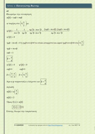 ___________________________________________________________________________
5η ΑΣΚΗΣΗ η άσκηση της ημέρας από το http://lisari.blogspot.gr σχ. έτος 2017-΄18
α)
Θεωρούμε την συνάρτηση
 
 
   
 
2 2
2 2 2 2 2 2
παρ/μη στο 0, με
2
1 1
φ'
' 0
0 ή ημβ+συνβ=0 το οποίο απορρίπτεται αφού ημβ+συνβ>0 στο 0,
2
1
4
'
     
 
  
 
          
    
             
  
 
     
 
  
 

 
    0 φ' 0
εφβ>1 εφβ<1
, β 0,
4 2 4
   
     
     
   
Άρα η φ παρουσιάζει ελάχιστο για
4

 
Δηλαδή
 
 
   
   
4
2
Ό f x
f x 2 1
 
    
 
  
   

Eπίσης, θεωρώ την παράσταση:
Λύνει ο Παναγιώτης Βιώνης
 