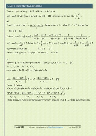 ___________________________________________________________________________
5η ΑΣΚΗΣΗ η άσκηση της ημέρας από το http://lisari.blogspot.gr σχ. έτος 2017-΄18
Έχουμε την συνάρτηση f :  με την ιδιότητα
   
2
f(x) , x 1          , όπου , 0,
2
 
       
 
.
α)
Επειδή  
2 2 2
1
2 1 2 1 1 2                    , έπεται ότι:
 f(x) 2, 2
Επίσης , επειδή
2 2
1 2
2
      
        
          
2
2,
2
    
 
διότι
1 2
0 0 2 0 2 1 1 2
2 2 2

                
   
προκύπτει ακόμη ότι:  f(x) 2, 3
Έτσι τελικά έχουμε: 2 f(x) 2 f(x) 2, x     
β)
Έχουμε: g :  με την ιδιότητα  1 2 1 2
g(x ) g(x ) 2 x x 4  
με 1 2 1 2
x ,x x x  
ακόμη είναι h :  με h(x) g(x) 2x 
   1 2 1 2
1 2 1 2
g(x ) g(x ) g(x ) g(x )
4 2 2 2 5
x x x x
 
     
 
Για την h έχουμε:
 1 2 1 1 2 2 1 2 1 2
h(x ) h(x ) g(x ) 2x g(x ) 2x g(x ) g(x ) 2 x x         
   5
1 21 2 1 2 1 2
1 2 1 2 1 2 1 2
2 x xh(x ) h(x ) g(x ) g(x ) g(x ) g(x )
2 0
x x x x x x x x
  
    
   
,
οπότε η h είναι γνησίως φθίνουσα συνάρτηση και άρα είναι 1-1 , οπότε αντιστρέφεται.
Λύνει ο Κωνσταντίνος Μόσιος
 