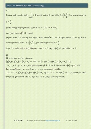 ___________________________________________________________________________
5η ΑΣΚΗΣΗ η άσκηση της ημέρας από το http://lisari.blogspot.gr σχ. έτος 2017-΄18
α)
Ισχύει
1
2      

αφού 0  για κάθε 0,
2
 
   
 
( το ίσον ισχύει για
4

  )
( από εφαρμογή σχολικού έχουμε :
1
x 2
x
  αν x 0 )
και  
2
2    αφού
 
2 2 2
2 2 2 1 2 2 2 1                        
που ισχύει για κάθε 0,
2
 
   
 
, ( το ίσον ισχύει για
4

  )
Άρα    
2
2 f x 2          , άρα  f x 2 για κάθε x  .
β)
Η δεδομένη σχέση γίνεται :
       1 2 1 2 1 2 1 2 1 2
g x g x 2 x x 2 x x g x g x 2 x x          (1) ,
1 2
x ,x  , με 1 2
x x και η συνάρτηση h h :  έχει τύπο    h x g x 2x  .
Για οποιαδήποτε 1 2
x ,x  με 1 2
x x έχουμε από την (1) :
             1 2 1 2 1 1 2 2 1 2
2 x x g x g x g x 2x g x 2x h x h x         , άρα η h είναι
γνησίως φθίνουσα στο  , άρα και «1-1» , δηλ. αντιστρέφεται.
Λύνει ο Αθανάσιος Μπεληγιάννης
 