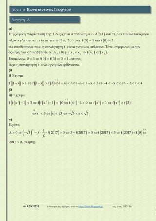 ___________________________________________________________________________
6η ΑΣΚΗΣΗ η άσκηση της ημέρας από το http://lisari.blogspot.gr σχ. έτος 2017-΄18
α)
Η γραφική παράσταση της f διέρχεται από το σημείο  A 3,1 και τέμνει τον κατακόρυφο
άξονα y'y στο σημείο με τεταγμένη 3, οπότε   f 3 1 και   f 0 3.
Ας υποθέσουμε πως η συνάρτηση f είναι γνησίως αύξουσα. Τότε, σύμφωνα με τον
ορισμό, για οποιαδήποτε 1 2
x ,x R με      1 2 1 2
x x f x f x .
Επομένως,        0 3 f 0 f 3 3 1, άτοπο.
Άρα η συνάρτηση f είναι γνησίως φθίνουσα.
β)
i) Έχουμε
     

                     
f
f 1 x 1 f 1 x f 3 1 x 3 3 1 x 3 4 x 2 2 x 4
β)
ii) Έχουμε
               


           
       
f
2 2 2 2 2
f
2
f f x 1 3 f f x 1 f 0 f x 1 0 f x 1 f x f 3
x 3 x 3 3 x 3
γ)
Πρέπει
     
2
0 3 4 
1
4
         

         
  
f
f 2017 0 3 f 2017 0 f 2017 3 f 2017 f 0
2017 0, ή .
Λύνει ο Κωνσταντίνος Γεωργίου
Άσκηση Α
 