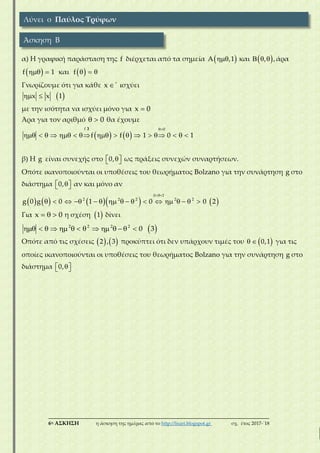 ___________________________________________________________________________
6η ΑΣΚΗΣΗ η άσκηση της ημέρας από το http://lisari.blogspot.gr σχ. έτος 2017-΄18
α) Η γραφική παράσταση της f διέρχεται από τα σημεία  A ,1 και    , ,άρα
  f 1 και    f
Γνωρίζουμε ότι για κάθε x ισχύει
  x x 1
με την ισότητα να ισχύει μόνο για x 0
Άρα για τον αριθμό   0 θα έχουμε
   

               
f 0
f f 1 0 1
β) Η g είναι συνεχής στο   0, ως πράξεις συνεχών συναρτήσεων.
Οπότε ικανοποιούνται οι υποθέσεις του θεωρήματος Bolzano για την συνάρτηση g στο
διάστημα   0, αν και μόνο αν
        

                
0 1
2 2 2 2 2
g 0 g 0 1 0 0 2
Για   x 0 η σχέση  1 δίνει
              2 2 2 2
0 3
Οπότε από τις σχέσεις    2 , 3 προκύπτει ότι δεν υπάρχουν τιμές του    0,1 για τις
οποίες ικανοποιούνται οι υποθέσεις του θεωρήματος Bolzano για την συνάρτηση g στο
διάστημα   0,
Λύνει ο Παύλος Τρύφων
Άσκηση Β
 
