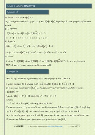 ___________________________________________________________________________
6η ΑΣΚΗΣΗ η άσκηση της ημέρας από το http://lisari.blogspot.gr σχ. έτος 2017-΄18
α) Είναι   f 3 1 και   f 0 3.
Άρα υπάρχουν αριθμοί x,y με x y και    f x f y , δηλαδή η f είναι γνησίως φθίνουσα
στο R
β) i) Έχουμε
     

       
            
f
f 1 x 1 f 1 x f 3 1 x 3
3 1 x 3 4 x 2 2 x 4
ii) Έχουμε
         
     


       
           
f
2 2 2
f
2 2 2
f f x 1 3 f f x 1 f 0 f x 1 0
f x 1 f x f 3 x 3 x 3 3 x 3
γ) Είναι
       

          
f
0 3 f 2017 0 f 2017 3 f 2017 f 0 2017 0, που ισχύει αφού
2017 0 και η f είναι γνησίως φθίνουσα στο R
α) Από την υπόθεση προκύπτει άμεσα ότι   f 1 και    f
Για τον αριθμό   0 ισχύει:    
 
           
f 0
f f 1 0 1
β) Η g είναι συνεχής στο   0, ως πράξεις συνεχών συναρτήσεων. Οπότε αρκεί
    g 0 g 0
Όμως ,       2
g 0 1 και αφού     2 2
0 0
Επίσης
        1 1 0 g 0 0 και       2 2
g
Για να ικανοποιεί η g τις υποθέσεις του θεωρήματος Bolzano, πρέπει   g 0 , δηλαδή
       2 2
, το οποίο είναι άτοπο, αφού    για κάθε   R
Άρα δεν υπάρχουν τιμές του    0,1 για τις οποίες ικανοποιούνται οι υποθέσεις του
θεωρήματος Bolzano για την συνάρτηση g στο διάστημα   0,
Λύνει ο Χάρης Πλάτανος
Άσκηση Α
Άσκηση Β
 
