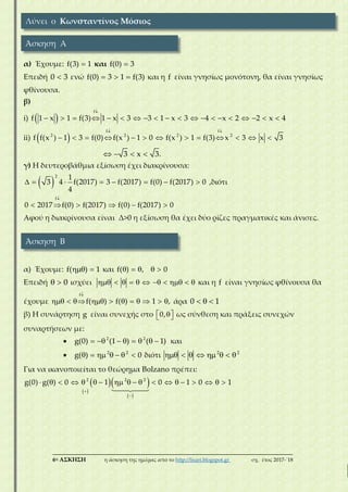 ___________________________________________________________________________
6η ΑΣΚΗΣΗ η άσκηση της ημέρας από το http://lisari.blogspot.gr σχ. έτος 2017-΄18
α) Έχουμε: f(3) 1 και f(0) 3
Επειδή 0 3 ενώ   f(0) 3 1 f(3) και η f είναι γνησίως μονότονη, θα είναι γνησίως
φθίνουσα.
β)
i)  

                   
f
f 1 x 1 f(3) 1 x 3 3 1 x 3 4 x 2 2 x 4
ii)  
 
            
f f
2 2 2 2
f f(x ) 1 3 f(0) f(x ) 1 0 f(x ) 1 f(3) x 3 x 3
   3 x 3.
γ) Η δευτεροβάθμια εξίσωση έχει διακρίνουσα:
        
2 1
3 4 f(2017) 3 f(2017) f(0) f(2017) 0
4
,διότι

     
f
0 2017 f(0) f(2017) f(0) f(2017) 0
Αφού η διακρίνουσα είναι Δ>0 η εξίσωση θα έχει δύο ρίζες πραγματικές και άνισες.
α) Έχουμε:  f( ) 1 και     f( ) , 0
Επειδή   0 ισχύει            και η f είναι γνησίως φθίνουσα θα
έχουμε

          
f
f( ) f( ) 1 , άρα   0 1
β) Η συνάρτηση g είναι συνεχής στο   0, ως σύνθεση και πράξεις συνεχών
συναρτήσεων με:
        2 2
g(0) (1 ) ( 1) και
       2 2
g( ) 0 διότι        2 2
Για να ικανοποιείται το θεώρημα Bolzano πρέπει:
 
  
 


                  2 2 2
g(0) g( ) 0 1 0 1 0 1
Λύνει ο Κωνσταντίνος Μόσιος
Άσκηση Α
Άσκηση Β
 
