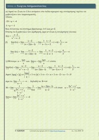 ___________________________________________________________________________
1η ΑΣΚΗΣΗ η άσκηση της ημέρας από το http://lisari.blogspot.gr σχ. έτος 2018-΄19
α) Αφού το -2 και το 1 δεν ανήκουν στο πεδίο ορισμού της συνάρτησης πρέπει να
μηδενίζουν τον παρονομαστή.
Οπότε
-2λ + μ = -4
λ + μ = -1
Και λύνοντας το σύστημα βρίσκουμε λ=1 και μ=-2.
Επίσης το 2 μηδενίζει τον αριθμητή, άρα κ=-2 και η συνάρτηση γίνεται:
2
x - 2
f(x) =
x + x - 2
β)
x 1 x 1 x 1
x 2 1 x 2 1
lim f(x) lim lim ( )( )
(x 2)(x 1) x 1 x 2 3
  
  
 
      
   
x 2 x 2 x 2
x 2 1 x 2 4
lim f(x) lim lim ( )( )
(x 2)(x 1) x 2 x 1 3
  
  
 
      
   
γ) Θέτουμε
x
u
x

 και
x 0 x 0
x
lim u lim 1
x 

  οπότε
2u 1 u 1 u 1 u 1
u 2 u 2 1 u 2 1
limf(u) lim lim lim ( )( )
u u 2 (u 2)(u 1) (u 1) u 2 3   
  
       
     
Αφού 1 u 1 1 u 1 2 u 1 0

               

άρα το
u 1
1
lim
u 1
 

. Δηλαδή το Κ=+∞
4 2x u 2 u 2
4
1 1 (u 2)(u 1)
lim lim lim 0
2x x f(u) u 2f( )
1 x
  
 
    
 

όπου
4 2
4
2x x
u
1 x



και
4 2
4x x
2x x
limu lim 2
1 x 

  

Λύνει ο Γιώργος Ασημακόπουλος
 