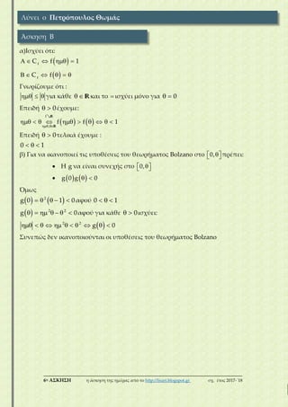 ___________________________________________________________________________
6η ΑΣΚΗΣΗ η άσκηση της ημέρας από το http://lisari.blogspot.gr σχ. έτος 2017-΄18
α)Ισχύει ότι:
 
 
    
     
f
f
C f 1
C f
Γνωρίζουμε ότι :
   για κάθε   Rκαι το  ισχύει μόνο για   0
Επειδή   0έχουμε:
    
         
f
,
f f 1
R
R
Επειδή   0τελικά έχουμε :
  0 1
β) Για να ικανοποιεί τις υποθέσεις του θεωρήματος Bolzano στο   0, πρέπει:
 Η g να είναι συνεχής στο   0,
     g 0 g 0
Όμως
       2
g 0 1 0αφού   0 1
       2 2
g 0αφού για κάθε   0ισχύει:
           2 2
g 0
Συνεπώς δεν ικανοποιούνται οι υποθέσεις του θεωρήματος Bolzano
Λύνει ο Πετρόπουλος Θωμάς
Άσκηση Β
 