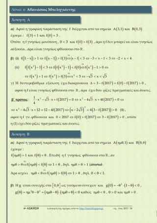 ___________________________________________________________________________
6η ΑΣΚΗΣΗ η άσκηση της ημέρας από το http://lisari.blogspot.gr σχ. έτος 2017-΄18
α) Αφού η γραφική παράσταση της f διέρχεται από τα σημεία  A 3,1 και  B 0,3
έχουμε :   f 3 1 και   f 0 3 .
Οπότε η f γνησίως μονότονη , 0 3 και    f 0 f 3 , άρα η f δεν μπορεί να είναι γνησίως
αύξουσα , άρα είναι γνησίως φθίνουσα στο  .
β) (i)      

                
f
f 1 x 1 f x 1 f 3 x 1 3 3 x 1 3 2 x 4
(ii)          

        
f
2 2 2
f f x 1 3 f f x 1 f 0 f x 1 0
     

         
f
2 2 2
f x 1 f x f 3 x 3 3 x 3
γ) Η δευτεροβάθμια εξίσωση έχει διακρίνουσα           3 f 2017 f 0 f 2017 0 ,
αφού η f είναι γνησίως φθίνουσα στο  , άρα έχει δύο ρίζες πραγματικές και άνισες.
β΄ τρόπος :              2 21
x 3 x f 2017 0 x 4 3 x 4f 2017 0
4
                
2
2
x 4 3 x 12 12 4f 2017 x 2 3 4 3 f 2017 0 (1) ,
αφού η f γν. φθίνουσα και           0 2017 f 0 f 2017 3 f 2017 0 , οπότε
η (1) έχει δύο ρίζες πραγματικές και άνισες.
α) Αφού η γραφική παράσταση της f διέρχεται από τα σημεία  A ,1 και   B ,
έχουμε :
  f 1 και    f . Επειδή η f γνησίως φθίνουσα στο  , αν
   

        
f
f f 1 , δηλ.     1 (άτοπο) .
Άρα ισχύει    

        
f
f f 1 , δηλ.   0 1.
β) Η g είναι συνεχής στο   0, ως γινόμενο συνεχών και         2
g 0 1 0 ,
                   2 2
g 0 καθώς    ,   0 και   0 .
Λύνει ο Αθανάσιος Μπεληγιάννης
Άσκηση Α
Άσκηση Β
 