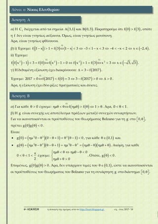 ___________________________________________________________________________
6η ΑΣΚΗΣΗ η άσκηση της ημέρας από το http://lisari.blogspot.gr σχ. έτος 2017-΄18
α) Η f
C διέρχεται από τα σημεία   3,1 και   0,3 . Παρατηρούμε ότι    f 0 f 3 , οπότε
η f δεν είναι γνησίως αύξουσα. Όμως, είναι γνησίως μονότονη.
Άρα, είναι γνησίως φθίνουσα.
β) i) Έχουμε:      

                  
f
f 1 x 1 f 3 1 x 3 3 1 x 3 4 x 2 x 2,4 .
ii) Έχουμε:
            
 
             
f f
2 2 2 2
f f x 1 3 f 0 f x 1 0 f x 1 f 3 x 3 x 3, 3 .
γ) Η δεδομένη εξίσωση έχει διακρίνουσα:    3 f 2017 .
Έχουμε:      

         
f
2017 0 f 2017 f 0 3 3 f 2017 0 0 .
Άρα, η εξίσωση έχει δύο ρίζες πραγματικές και άνισες.
α) Για κάθε   0 έχουμε:    

        
f
f f 1 . Άρα,   0 1.
β) Η g είναι συνεχής ως αποτέλεσμα πράξεων μεταξύ συνεχών συναρτήσεων.
Για να ικανοποιούνται οι προϋποθέσεις του θεωρήματος Bolzano για τη g στο   0, ,
πρέπει     g 0 g 0 .
Είναι:
                  2 2 2
g 0 0 0 1 1 0 , για κάθε    0,1 και
                             2 2 2 2
g 1 . Ακόμη, για κάθε

   0 1
2
έχουμε:
       

   
0
0
. Οπότε,   g 0 .
Επομένως,     g 0 g 0 . Άρα, δεν υπάρχουν τιμές του    0,1 , ώστε να ικανοποιούνται
οι προϋποθέσεις του θεωρήματος του Bolzano για τη συνάρτηση g στο διάστημα   0, .
Λύνει ο Νίκος Ελευθερίου
Άσκηση Α
Άσκηση Β
 