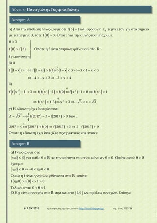 ___________________________________________________________________________
6η ΑΣΚΗΣΗ η άσκηση της ημέρας από το http://lisari.blogspot.gr σχ. έτος 2017-΄18
α) Από την υπόθεση γνωρίζουμε ότι   f 3 1 και εφόσον η f
C τέμνει τον y y στο σημείο
με τεταγμένη 3, τότε   f 0 3. Οπότε για την συνάρτηση f έχουμε:
   



 

  
0 3
f 0 f 3
f . ό
Οπότε η f είναι γνησίως φθίνουσα στο R
β) i)
     

            
        
f
f 1 x 1 f 1 x f 3 1 x 3 3 1 x 3
4 x 2 2 x 4
ii)
           
   

         
      
f
f
2 2 2 2
2 2
f f x 1 3 f f x 1 f 0 f x 1 0 f
3
x 1
3f f 3 x x 3x
γ) Η εξίσωση έχει διακρίνουσα:
       
2 1
3 f 2017 3 f 2017
4
4 0 διότι:
       

       
f
2017 0 f 2017 f 0 f 2017 3 3 f 2017 0
Οπότε η εξίσωση έχει δυο ρίζες πραγματικές και άνισες.
α) Γνωρίζουμε ότι:
   για κάθε   R με την ισότητα να ισχύει μόνο αν   0. Οπότε αφού   0
έχουμε:
       
Όμως η f είναι γνησίως φθίνουσα στο R, οπότε:
        f f 1
Τελικά είναι:   0 1
β) Η g είναι συνεχής στο R άρα και στο   0, ως πράξεις συνεχών. Επίσης:
Λύνει ο Παναγιώτης Γκριμπαβιώτης
Άσκηση Α
Άσκηση Β
 