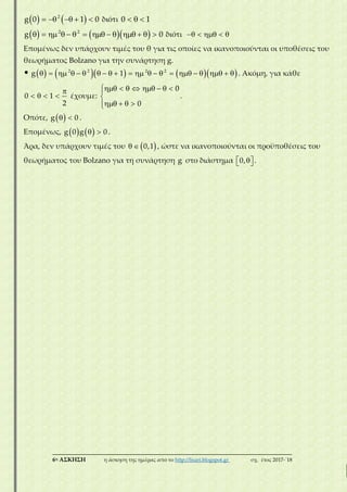 ___________________________________________________________________________
6η ΑΣΚΗΣΗ η άσκηση της ημέρας από το http://lisari.blogspot.gr σχ. έτος 2017-΄18
       2
g 0 1 0 διότι   0 1
                 2 2
g 0 διότι     
Επομένως δεν υπάρχουν τιμές του θ για τις οποίες να ικανοποιούνται οι υποθέσεις του
θεωρήματος Bolzano για την συνάρτηση g.
                            2 2 2 2
g 1 . Ακόμη, για κάθε

   0 1
2
έχουμε:
       

   
0
0
.
Οπότε,   g 0 .
Επομένως,     g 0 g 0 .
Άρα, δεν υπάρχουν τιμές του    0,1 , ώστε να ικανοποιούνται οι προϋποθέσεις του
θεωρήματος του Bolzano για τη συνάρτηση g στο διάστημα   0, .
 