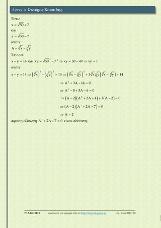 ___________________________________________________________________________
7η ΑΣΚΗΣΗ η άσκηση της ημέρας από το http://lisari.blogspot.gr σχ. έτος 2017-΄18
Έστω
x 50 7 
και
y 50 7 
οπότε:
3 3x y  
Έχουμε:
x y 14  και
2
2
xy 50 7 xy 50 49 xy 1      
οπότε
       
    
  
         
   
    
      
    
 
3 3 3
3 3 3 33 3 3 3
3
3
2
2
x y 14 x y 14 x y 3 x y x y 14
A 3A 14 0
A 8 3A 6 0
A 2 A 2A 4 3 A 2 0
A 2 A 2A 7 0
A 2
αφού η εξίσωση     2
2 7 0 είναι αδύνατη.
Λύνει ο Σταύρος Κουσίδης
 